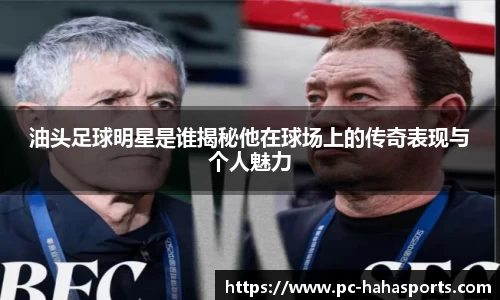 油头足球明星是谁揭秘他在球场上的传奇表现与个人魅力