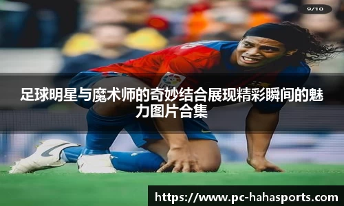 足球明星与魔术师的奇妙结合展现精彩瞬间的魅力图片合集